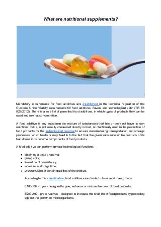 What are nutritional supplements?
Mandatory requirements for food additives are established in the technical regulation of the
Customs Union "Safety requirements for food additives, flavors and technological aids" (TR TS
029/2012). There is also a list of permitted food additives, in which types of products they can be
used and in what concentration.
A food additive is any substance (or mixture of substances) that has or does not have its own
nutritional value, is not usually consumed directly in food, is intentionally used in the production of
food products for the technological purpose to ensure manufacturing, transportation and storage
processes, which leads or may lead to to the fact that the given substance or the products of its
transformations become components of food products.
A food additive can perform several technological functions:
● obtaining a taste or aroma;
● giving color;
● formation of consistency;
● increase in storage time;
● preservation of certain qualities of the product.
According to this classification, food additives are divided into several main groups:
E100-199 - dyes - designed to give, enhance or restore the color of food products;
E200-299 - preservatives - designed to increase the shelf life of food products by protecting
against the growth of microorganisms.
 
