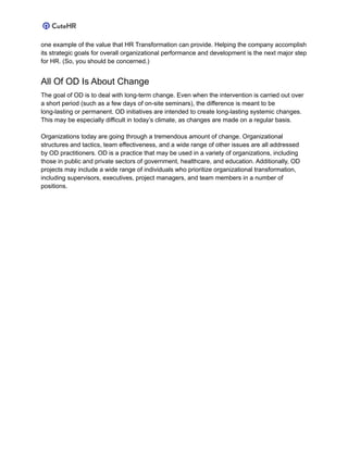 one example of the value that HR Transformation can provide. Helping the company accomplish
its strategic goals for overall organizational performance and development is the next major step
for HR. (So, you should be concerned.)
All Of OD Is About Change
The goal of OD is to deal with long-term change. Even when the intervention is carried out over
a short period (such as a few days of on-site seminars), the difference is meant to be
long-lasting or permanent. OD initiatives are intended to create long-lasting systemic changes.
This may be especially difficult in today’s climate, as changes are made on a regular basis.
Organizations today are going through a tremendous amount of change. Organizational
structures and tactics, team effectiveness, and a wide range of other issues are all addressed
by OD practitioners. OD is a practice that may be used in a variety of organizations, including
those in public and private sectors of government, healthcare, and education. Additionally, OD
projects may include a wide range of individuals who prioritize organizational transformation,
including supervisors, executives, project managers, and team members in a number of
positions.
 