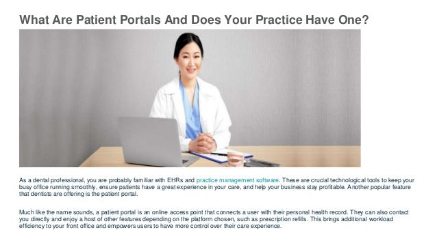 What Are Patient Portals And Does Your Practice Have One?
As a dental professional, you are probably familiar with EHRs and practice management software. These are crucial technological tools to keep your
busy office running smoothly, ensure patients have a great experience in your care, and help your business stay profitable. Another popular feature
that dentists are offering is the patient portal.
Much like the name sounds, a patient portal is an online access point that connects a user with their personal health record. They can also contact
you directly and enjoy a host of other features depending on the platform chosen, such as prescription refills. This brings additional workload
efficiency to your front office and empowers users to have more control over their care experience.
 