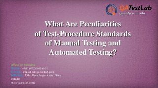 What Are Peculiarities
of Test-Procedure Standards
of Manual Testing and
Automated Testing?
Office in Ukraine
Phone: +380 (472) 5-61-6-51
E-mail: contact (at) qa-testlab.com
Address: 154a, Borschagivska str., Kiev,
Ukraine
http://qatestlab.com/
 