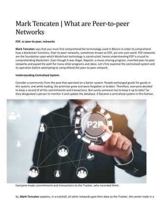 Mark Tencaten | What are Peer-to-peer
Networks
P2P, or peer-to-peer, networks
Mark Tencaten says that you must first comprehend the terminology used in Bitcoin in order to comprehend
how a blockchain functions. Peer-to-peer networks, sometimes known as P2P, are one such word. P2P networks
are the foundation upon which blockchain technology is constructed; hence understanding P2P is crucial to
comprehending blockchain. Even though it was illegal, Napster, a music-sharing program, invented peer-to-peer
networks and paved the path for many other programs and ideas. Let's first examine the centralized system and
its operation before attempting to comprehend the peer-to-peer network.
Understanding Centralized System
Consider a community from the past that operated on a barter system. People exchanged goods for goods in
this system, and while trading, the promises grew and were forgotten or broken. Therefore, everyone decided
to keep a record of all the commitments and transactions. But surely someone has to keep it up to date? So
they designated a person to monitor it and update the database. It became a centralized system in this fashion.
Everyone made commitments and transactions to the Tracker, who recorded them.
So, Mark Tencaten explains, in a nutshell, all other networks give their data to the Tracker, the center node in a
 