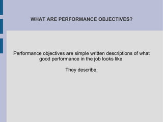 WHAT ARE PERFORMANCE OBJECTIVES? Performance objectives are simple written descriptions of what good performance in the job looks like  They describe: 