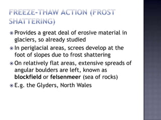  Provides a great deal of erosive material in
glaciers, so already studied
 In periglacial areas, screes develop at the
foot of slopes due to frost shattering
 On relatively flat areas, extensive spreads of
angular boulders are left, known as
blockfield or felsenmeer (sea of rocks)
 E.g. the Glyders, North Wales
 