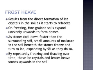  Results from the direct formation of ice
crystals in the soil as it starts to refreeze
 On freezing, fine-grained soils expand
unevenly upwards to form domes.
 As stones cool down faster than the
surrounding soil, small amounts of moisture
in the soil beneath the stones freeze and
turn to ice, expanding by 9% as they do so.
 By repeatedly freezing and thawing over
time, these ice crystals and lenses heave
stones upwards in the soil.
 