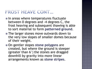  In areas where temperatures fluctuate
between 0 degrees and -4 degrees C, the
frost heaving and subsequent thawing is able
to sort material to form patterned ground.
 The larger stones move outwards down to
the very low slopes of smaller domes because
of their weight.
 On gentler slopes stone polygons are
created, but where the ground is steeper
(greater than 6 ̊) the stones are dragged
downhill by gravity into more linear
arrangements known as stone stripes.
 