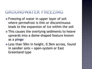  Freezing of water in upper layer of soil
where permafrost is thin or discontinuous
leads to the expansion of ice within the soil
 This causes the overlying sediments to heave
upwards into a dome-shaped feature known
as a pingo
 Less than 50m in height, 0.5km across, found
in sandier soils = open-system or East
Greenland type
 