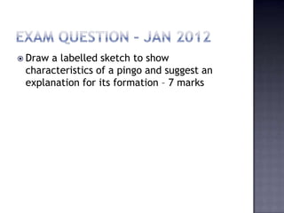  Draw a labelled sketch to show
characteristics of a pingo and suggest an
explanation for its formation – 7 marks
 