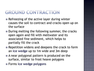  Refreezing of the active layer during winter
causes the soil to contract and cracks open up on
the surface
 During melting the following summer, the cracks
open again and fill with meltwater and its
associated fine sediment, which helps to
partially fill the crack
 Repetition widens and deepens the crack to form
an ice wedge up to 1m wide and 3m deep
 A near polygonal pattern is produced on the
surface, similar to frost heave polygons
 Forms ice wedge polygons
 