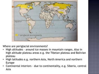 Where are periglacial environments?
• High altitudes – around ice masses in mountain ranges. Also in
high altitude plateau areas e.g. the Tibetan plateau and Bolivian
plateau
• High latitudes e.g. northern Asia, North America and northern
Europe
• Continental interiors – due to continentality, e.g. Siberia, central
Asia
 