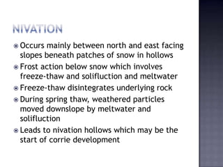  Occurs mainly between north and east facing
slopes beneath patches of snow in hollows
 Frost action below snow which involves
freeze-thaw and solifluction and meltwater
 Freeze-thaw disintegrates underlying rock
 During spring thaw, weathered particles
moved downslope by meltwater and
solifluction
 Leads to nivation hollows which may be the
start of corrie development
 