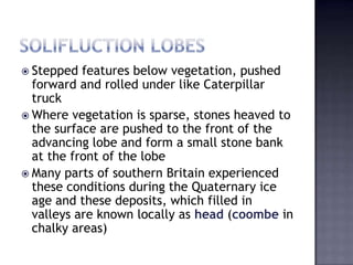  Stepped features below vegetation, pushed
forward and rolled under like Caterpillar
truck
 Where vegetation is sparse, stones heaved to
the surface are pushed to the front of the
advancing lobe and form a small stone bank
at the front of the lobe
 Many parts of southern Britain experienced
these conditions during the Quaternary ice
age and these deposits, which filled in
valleys are known locally as head (coombe in
chalky areas)
 