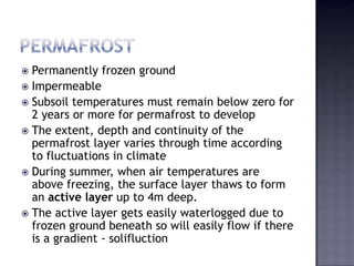  Permanently frozen ground
 Impermeable
 Subsoil temperatures must remain below zero for
2 years or more for permafrost to develop
 The extent, depth and continuity of the
permafrost layer varies through time according
to fluctuations in climate
 During summer, when air temperatures are
above freezing, the surface layer thaws to form
an active layer up to 4m deep.
 The active layer gets easily waterlogged due to
frozen ground beneath so will easily flow if there
is a gradient - solifluction
 