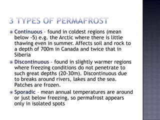  Continuous – found in coldest regions (mean
below -5) e.g. the Arctic where there is little
thawing even in summer. Affects soil and rock to
a depth of 700m in Canada and twice that in
Siberia
 Discontinuous – found in slightly warmer regions
where freezing conditions do not penetrate to
such great depths (20-30m). Discontinuous due
to breaks around rivers, lakes and the sea.
Patches are frozen.
 Sporadic – mean annual temperatures are around
or just below freezing, so permafrost appears
only in isolated spots
 