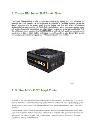 3. Corsair RM Series SMPS - Air Flow
The Corsair RM650/RM850 is fully modular and optimized for silence and high efficiency. It's
built with low-noise capacitors and transformers, and Zero RPM Fan Mode ensures that the fan
doesn't even spin until the power supply is under heavy load. And with a fan that's custom-
designed for low noise operation.80 PLUS Gold rated efficiency saves you money on your power
bill, and the low-profile black cables are fully modular, so you can enjoy fast, neat builds. And,
like all Corsair power supplies, the RM650/RM850 is built with high-qualitycomponents and is
guaranteed to deliver clean, stable, continuous power. Connect it to your Corsair Link system
and you can even monitor fan speed and +12V current directly your desktop.
more
4. Brother MFC-J3720 Inkjet Printer
Designed to give high print volume users bigger savings, Brother inkjet Multi-Function Centre series
features Refill Tank System that offers highly affordable ink bottles with ultra-high 6000 page-yield.
Besides enjoying low running cost, users also benefit from a smarter design that makes ink refilling
effortless!
Exceeding Low Running Costs : Enjoy low running cost with exceedingly affordable ultra-high 6000
page-yield ink bottles. Reduce ink wastage with individual ink bottle refill system that allows you to
replace only the colors you need. Plus, easily produce 2-up and 4-up on a single sheet. This saves
paper when viewing drafts or layouts.
 