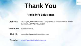 Thank You
Praxis info Solutionss
Address: 101, Sujam, Behind Maharaja Complex,Paud Road, Kothrud, Pune –
411038,MAHARASHTRA, INDIA
Mobile No: 91-8805025518
Mail ID: marketing@praxisinfosolutions.com
Website: https://praxisinfosolutions.com/
 