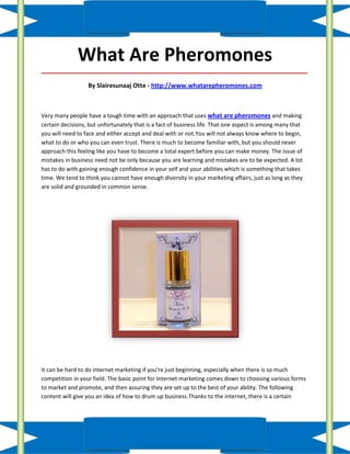 What Are Pheromones
_____________________________________________________________________________________

                  By Slairesunaaj Otte - http://www.whatarepheromones.com



Very many people have a tough time with an approach that uses what are pheromones and making
certain decisions, but unfortunately that is a fact of business life. That one aspect is among many that
you will need to face and either accept and deal with or not.You will not always know where to begin,
what to do or who you can even trust. There is much to become familiar with, but you should never
approach this feeling like you have to become a total expert before you can make money. The issue of
mistakes in business need not be only because you are learning and mistakes are to be expected. A lot
has to do with gaining enough confidence in your self and your abilities which is something that takes
time. We tend to think you cannot have enough diversity in your marketing affairs, just as long as they
are solid and grounded in common sense.




It can be hard to do internet marketing if you're just beginning, especially when there is so much
competition in your field. The basic point for Internet marketing comes down to choosing various forms
to market and promote, and then assuring they are set up to the best of your ability. The following
content will give you an idea of how to drum up business.Thanks to the internet, there is a certain
 