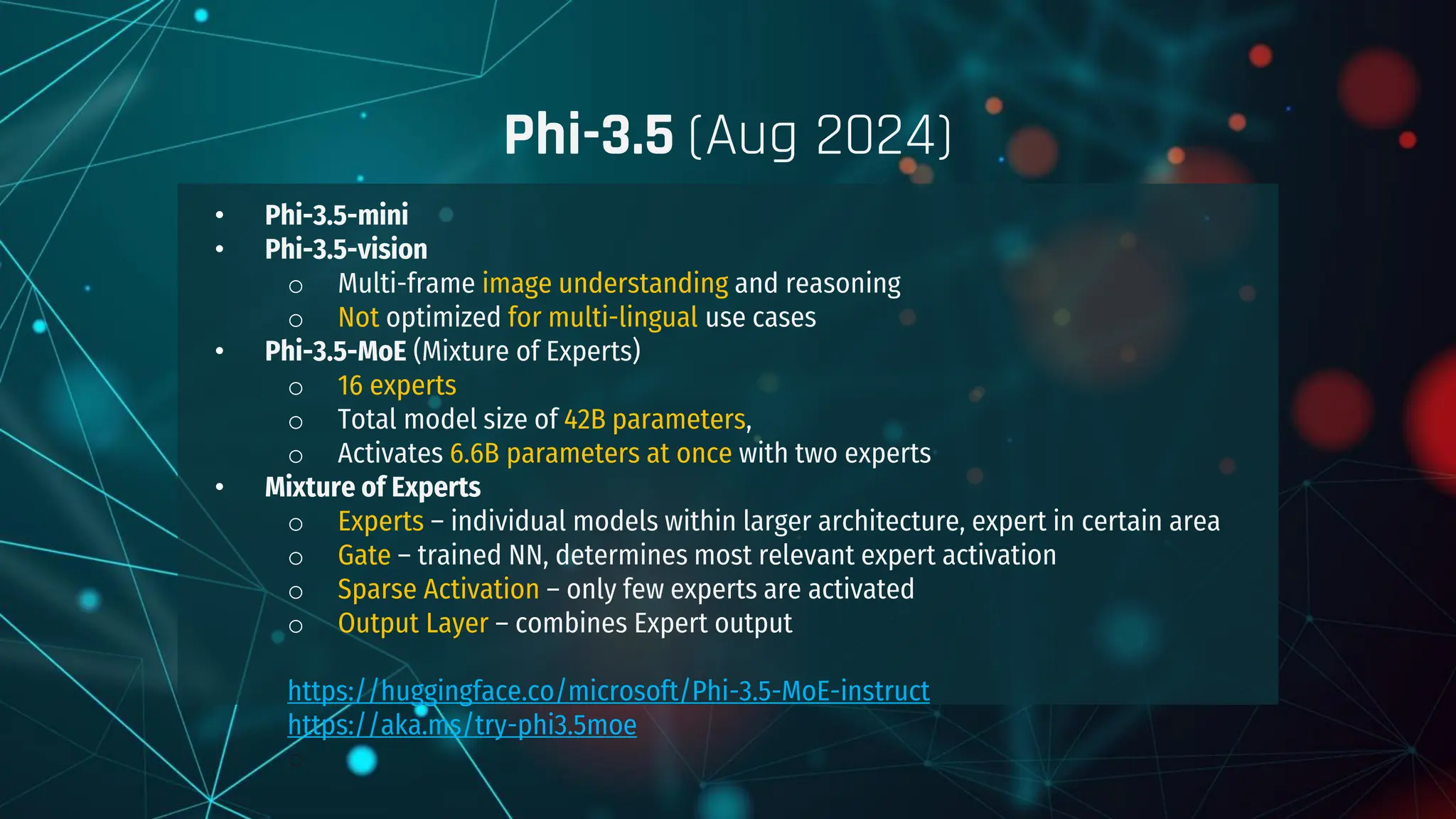 • Phi-3.5-mini
• Phi-3.5-vision
o Multi-frame image understanding and reasoning
o Not optimized for multi-lingual use cases
• Phi-3.5-MoE (Mixture of Experts)
o 16 experts
o Total model size of 42B parameters,
o Activates 6.6B parameters at once with two experts
• Mixture of Experts
o Experts – individual models within larger architecture, expert in certain area
o Gate – trained NN, determines most relevant expert activation
o Sparse Activation – only few experts are activated
o Output Layer – combines Expert output
https://huggingface.co/microsoft/Phi-3.5-MoE-instruct
https://aka.ms/try-phi3.5moe
○
Phi-3.5 (Aug 2024)
 