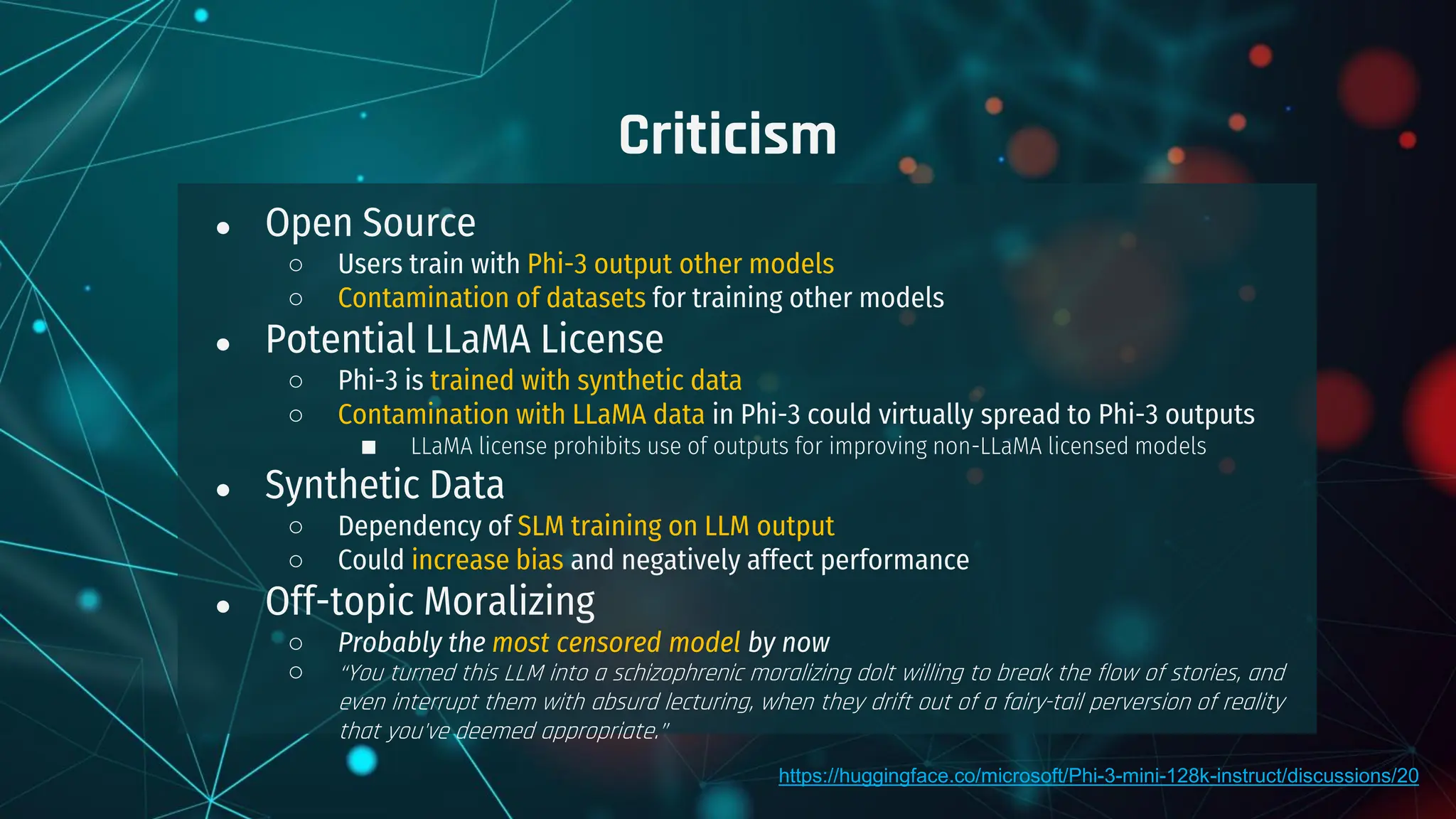 ● Open Source
○ Users train with Phi-3 output other models
○ Contamination of datasets for training other models
● Potential LLaMA License
○ Phi-3 is trained with synthetic data
○ Contamination with LLaMA data in Phi-3 could virtually spread to Phi-3 outputs
■ LLaMA license prohibits use of outputs for improving non-LLaMA licensed models
● Synthetic Data
○ Dependency of SLM training on LLM output
○ Could increase bias and negatively affect performance
● Off-topic Moralizing
○ Probably the most censored model by now
○ “You turned this LLM into a schizophrenic moralizing dolt willing to break the flow of stories, and
even interrupt them with absurd lecturing, when they drift out of a fairy-tail perversion of reality
that you've deemed appropriate.”
Criticism
https://huggingface.co/microsoft/Phi-3-mini-128k-instruct/discussions/20
 