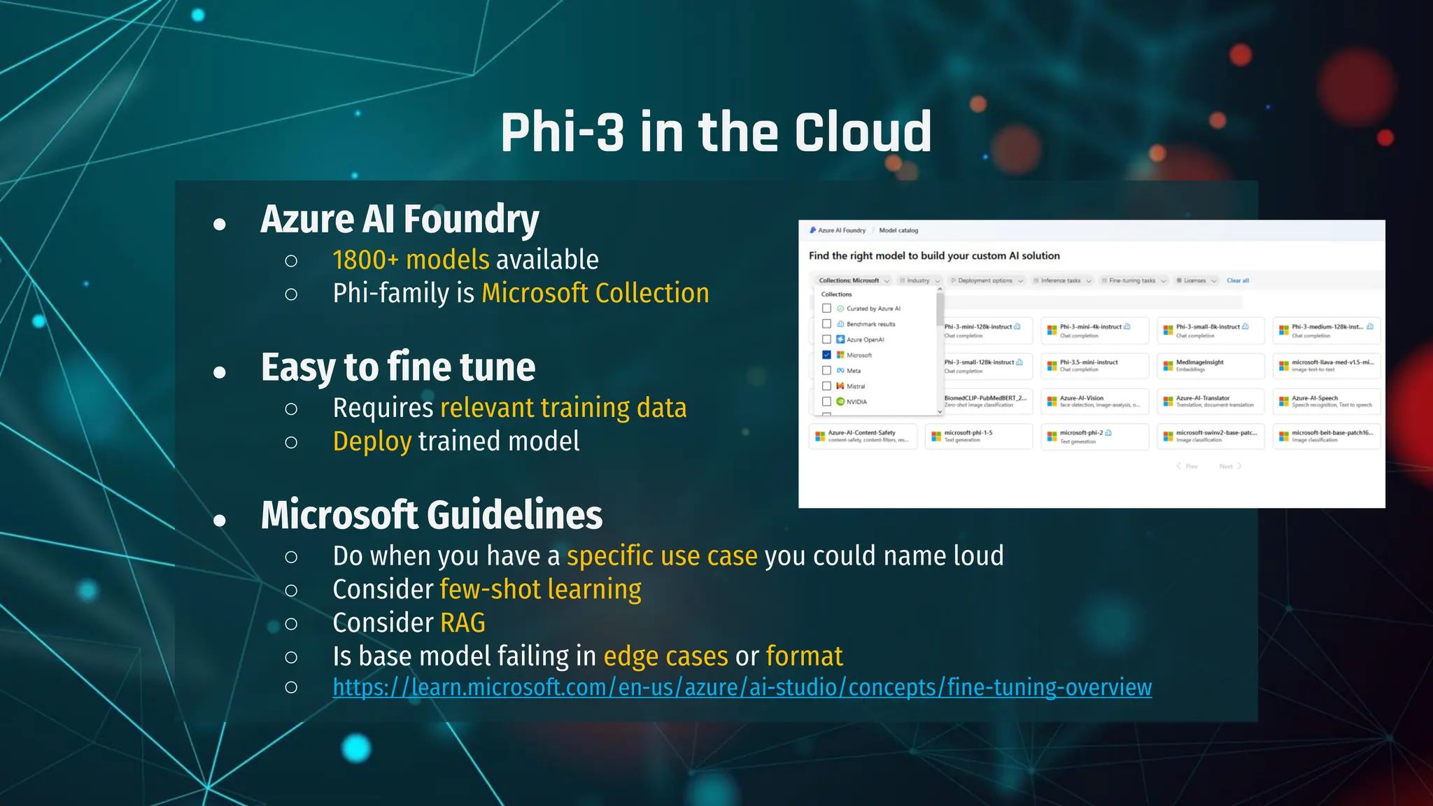 ● Azure AI Foundry
○ 1800+ models available
○ Phi-family is Microsoft Collection
● Easy to fine tune
○ Requires relevant training data
○ Deploy trained model
● Microsoft Guidelines
○ Do when you have a specific use case you could name loud
○ Consider few-shot learning
○ Consider RAG
○ Is base model failing in edge cases or format
○ https://learn.microsoft.com/en-us/azure/ai-studio/concepts/fine-tuning-overview
Phi-3 in the Cloud
 