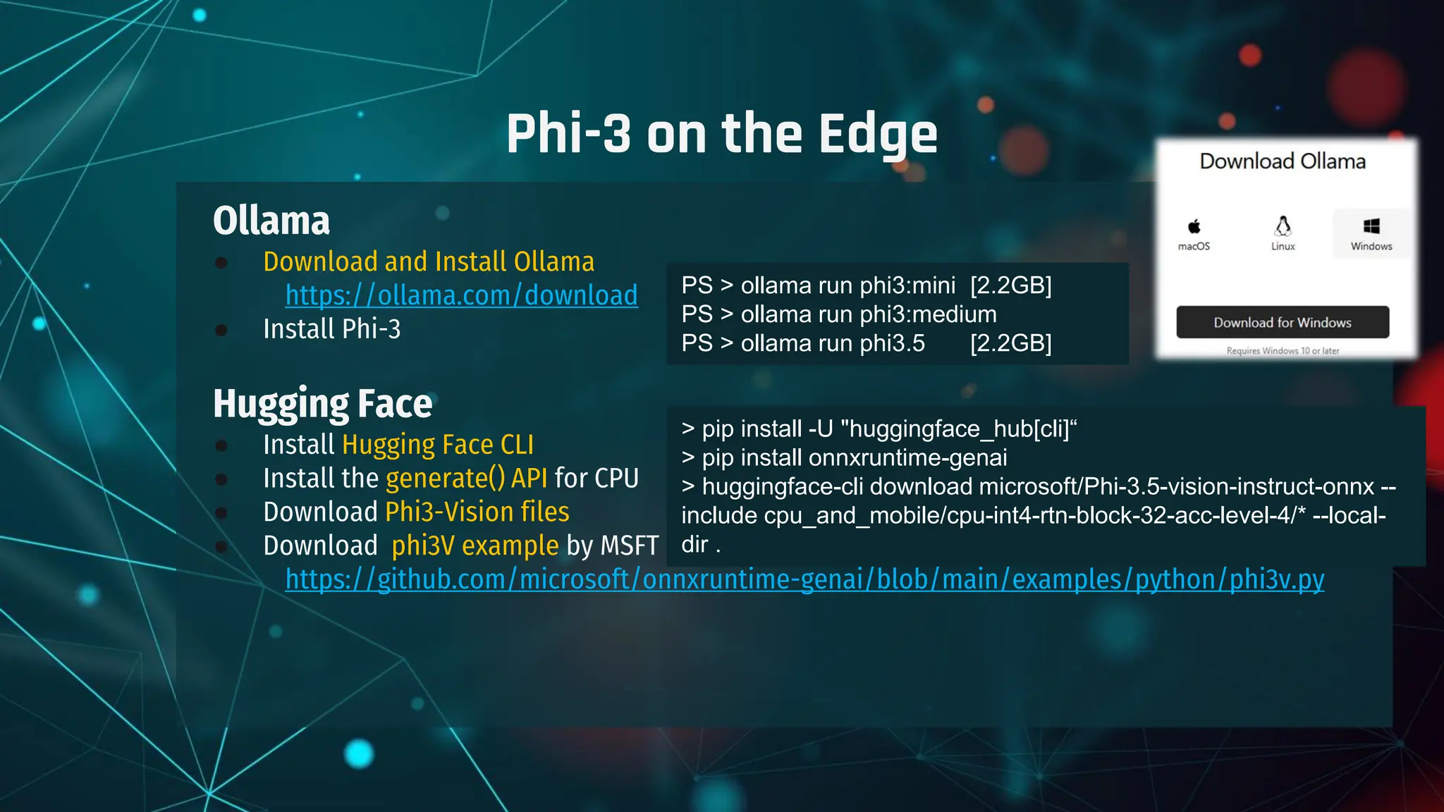 Ollama
● Download and Install Ollama
https://ollama.com/download
● Install Phi-3
Hugging Face
● Install Hugging Face CLI
● Install the generate() API for CPU
● Download Phi3-Vision files
● Download phi3V example by MSFT
https://github.com/microsoft/onnxruntime-genai/blob/main/examples/python/phi3v.py
Phi-3 on the Edge
PS > ollama run phi3:mini [2.2GB]
PS > ollama run phi3:medium
PS > ollama run phi3.5 [2.2GB]
> pip install -U "huggingface_hub[cli]“
> pip install onnxruntime-genai
> huggingface-cli download microsoft/Phi-3.5-vision-instruct-onnx --
include cpu_and_mobile/cpu-int4-rtn-block-32-acc-level-4/* --local-
dir .
 