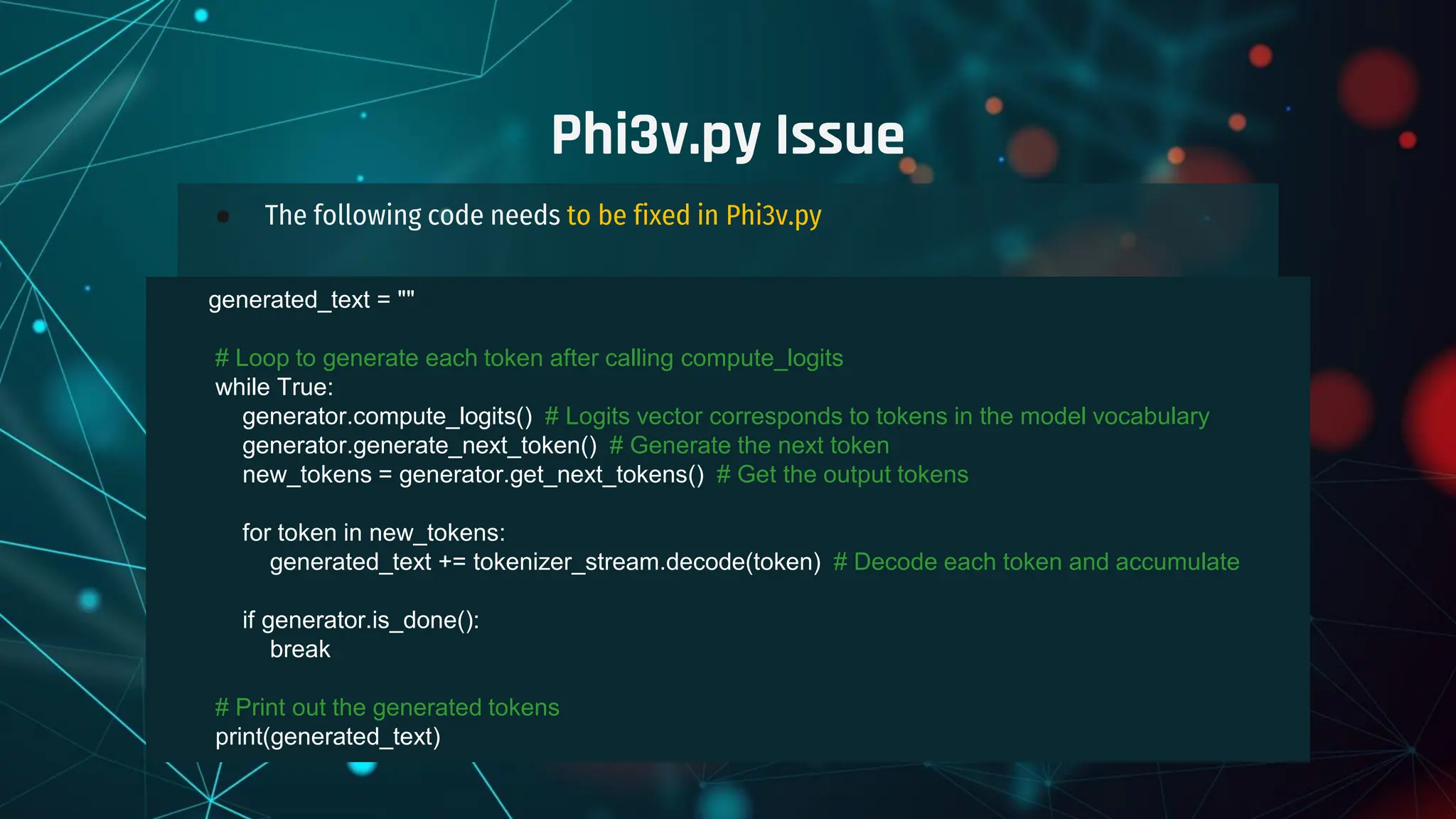 ● The following code needs to be fixed in Phi3v.py
Phi3v.py Issue
generated_text = ""
# Loop to generate each token after calling compute_logits
while True:
generator.compute_logits() # Logits vector corresponds to tokens in the model vocabulary
generator.generate_next_token() # Generate the next token
new_tokens = generator.get_next_tokens() # Get the output tokens
for token in new_tokens:
generated_text += tokenizer_stream.decode(token) # Decode each token and accumulate
if generator.is_done():
break
# Print out the generated tokens
print(generated_text)
 