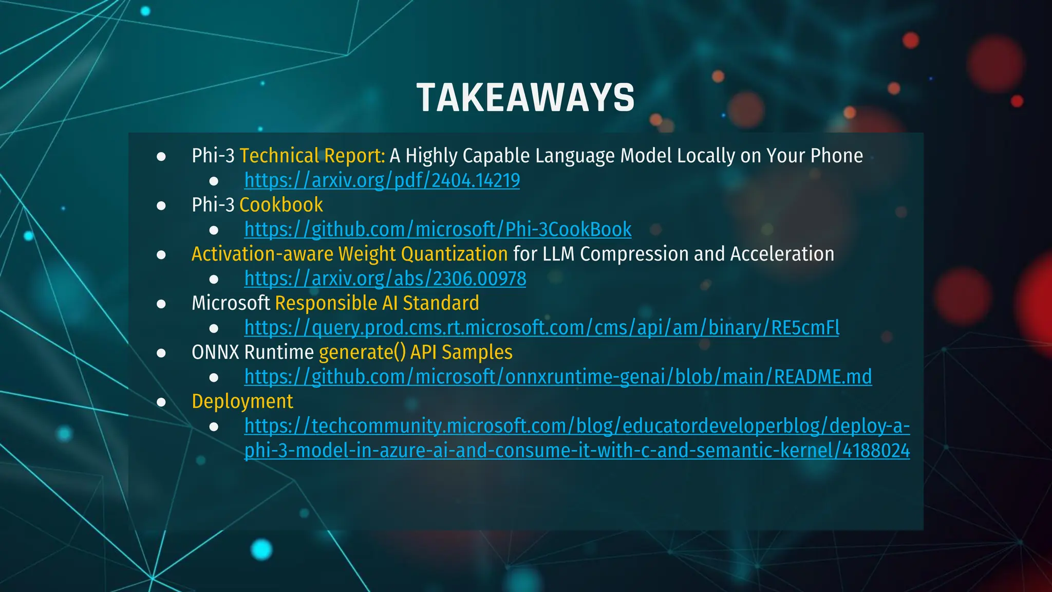 TAKEAWAYS
● Phi-3 Technical Report: A Highly Capable Language Model Locally on Your Phone
● https://arxiv.org/pdf/2404.14219
● Phi-3 Cookbook
● https://github.com/microsoft/Phi-3CookBook
● Activation-aware Weight Quantization for LLM Compression and Acceleration
● https://arxiv.org/abs/2306.00978
● Microsoft Responsible AI Standard
● https://query.prod.cms.rt.microsoft.com/cms/api/am/binary/RE5cmFl
● ONNX Runtime generate() API Samples
● https://github.com/microsoft/onnxruntime-genai/blob/main/README.md
● Deployment
● https://techcommunity.microsoft.com/blog/educatordeveloperblog/deploy-a-
phi-3-model-in-azure-ai-and-consume-it-with-c-and-semantic-kernel/4188024
 