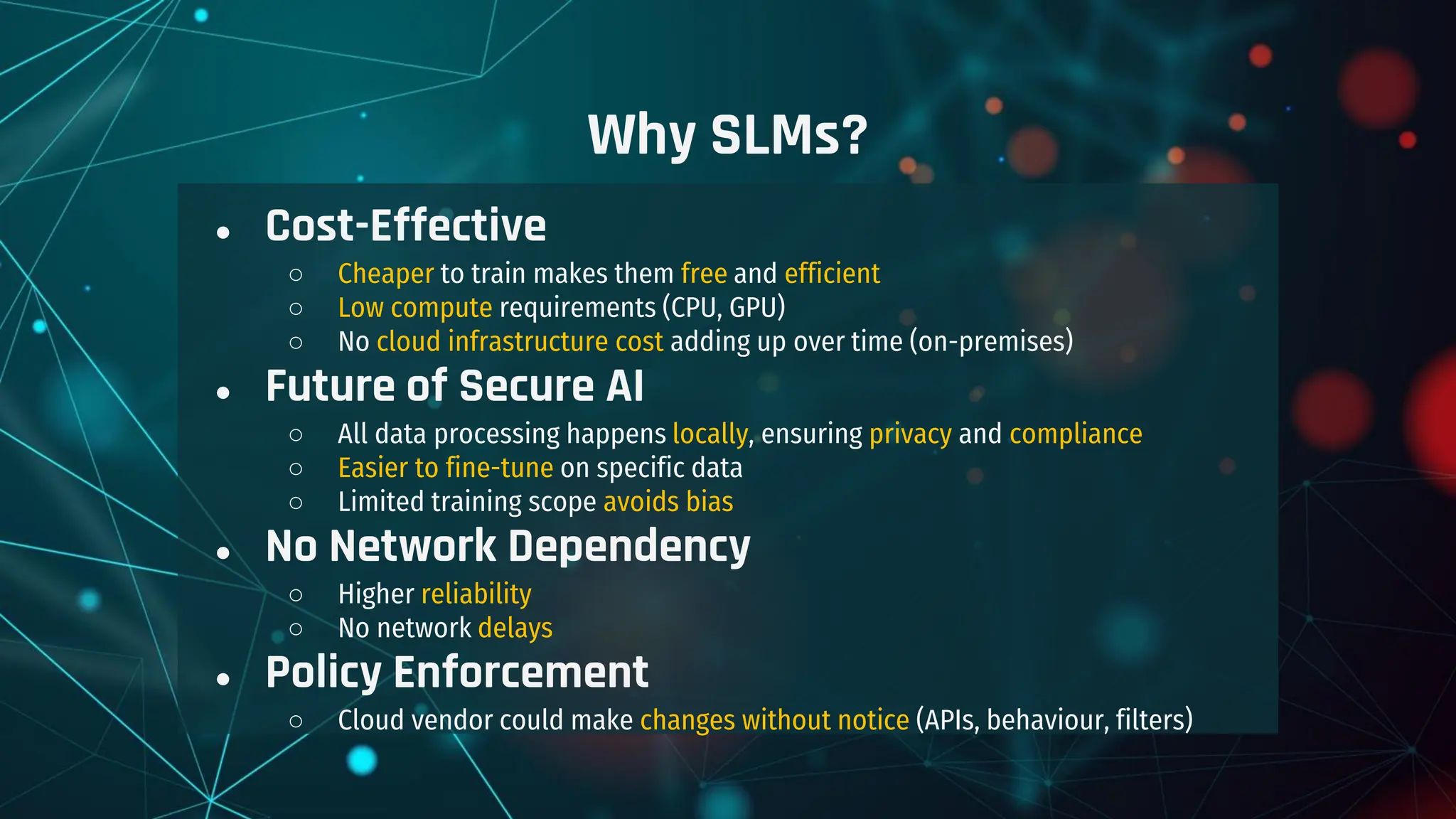 Why SLMs?
● Cost-Effective
○ Cheaper to train makes them free and efficient
○ Low compute requirements (CPU, GPU)
○ No cloud infrastructure cost adding up over time (on-premises)
● Future of Secure AI
○ All data processing happens locally, ensuring privacy and compliance
○ Easier to fine-tune on specific data
○ Limited training scope avoids bias
● No Network Dependency
○ Higher reliability
○ No network delays
● Policy Enforcement
○ Cloud vendor could make changes without notice (APIs, behaviour, filters)
 