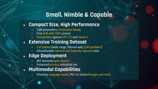 ● Compact Size, High Performance
○ 3.8B parameters, Production Ready
○ First SLM with 128K context
○ Competitive against GPT-3.5 and Llama-3
● Extensive Training Dataset
○ 3.3T tokens (wide range, filtered web, LLM synthetic)
○ Educationally relevant and logically rigorous data
● Edge Deployment
○ MIT-licensed open source
○ Enhanced privacy, Industrial use
● Multimodal Capabilities
○ Primarily language model, Phi-3.5-Vision (images and text)
Small, Nimble & Capable
 
