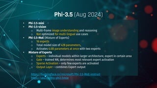 • Phi-3.5-mini
• Phi-3.5-vision
o Multi-frame image understanding and reasoning
o Not optimized for multi-lingual use cases
• Phi-3.5-MoE (Mixture of Experts)
o 16 experts
o Total model size of 42B parameters,
o Activates 6.6B parameters at once with two experts
• Mixture of Experts
o Experts – individual models within larger architecture, expert in certain area
o Gate – trained NN, determines most relevant expert activation
o Sparse Activation – only few experts are activated
o Output Layer – combines Expert output
https://huggingface.co/microsoft/Phi-3.5-MoE-instruct
https://aka.ms/try-phi3.5moe
○
Phi-3.5 (Aug 2024)
 