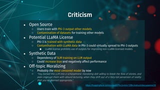 ● Open Source
○ Users train with Phi-3 output other models
○ Contamination of datasets for training other models
● Potential LLaMA License
○ Phi-3 is trained with synthetic data
○ Contamination with LLaMA data in Phi-3 could virtually spread to Phi-3 outputs
■ LLaMA license prohibits use of outputs for improving non-LLaMA licensed models
● Synthetic Data
○ Dependency of SLM training on LLM output
○ Could increase bias and negatively affect performance
● Off-topic Moralizing
○ Probably the most censored model by now
○ “You turned this LLM into a schizophrenic moralizing dolt willing to break the flow of stories, and
even interrupt them with absurd lecturing, when they drift out of a fairy-tail perversion of reality
that you've deemed appropriate.”
Criticism
https://huggingface.co/microsoft/Phi-3-mini-128k-instruct/discussions/20
 
