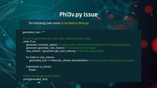 ● The following code needs to be fixed in Phi3v.py
Phi3v.py Issue
generated_text = ""
# Loop to generate each token after calling compute_logits
while True:
generator.compute_logits() # Logits vector corresponds to tokens in the model vocabulary
generator.generate_next_token() # Generate the next token
new_tokens = generator.get_next_tokens() # Get the output tokens
for token in new_tokens:
generated_text += tokenizer_stream.decode(token) # Decode each token and accumulate
if generator.is_done():
break
# Print out the generated tokens
print(generated_text)
 