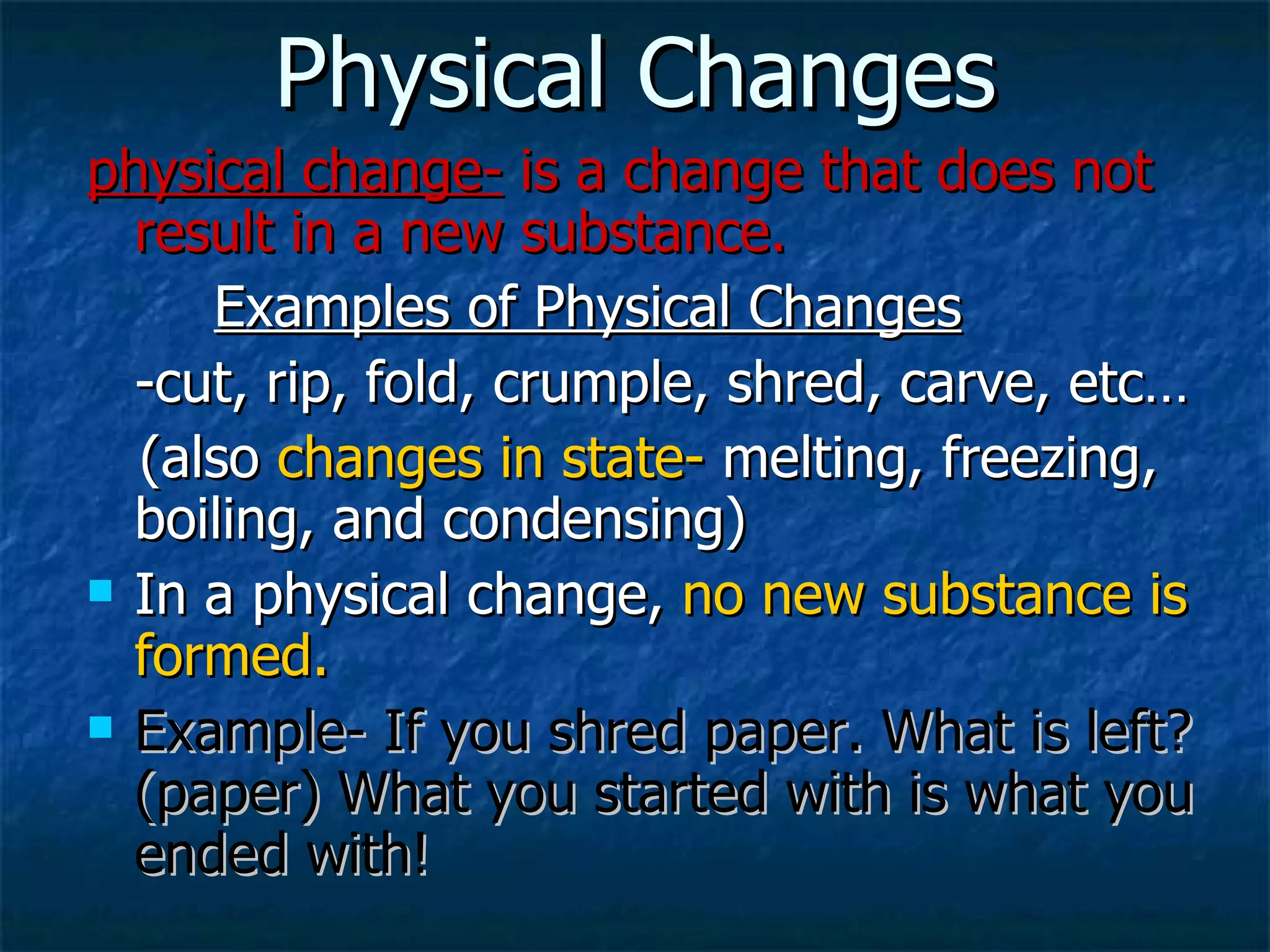Physical Changes physical change-  is a change that does not result in a new substance. Examples of Physical Changes -cut, rip, fold, crumple, shred, carve, etc… (also  changes in state-  melting, freezing, boiling, and condensing) In a physical change,  no new substance is formed. Example- If you shred paper. What is left? (paper) What you started with is what you ended with! 