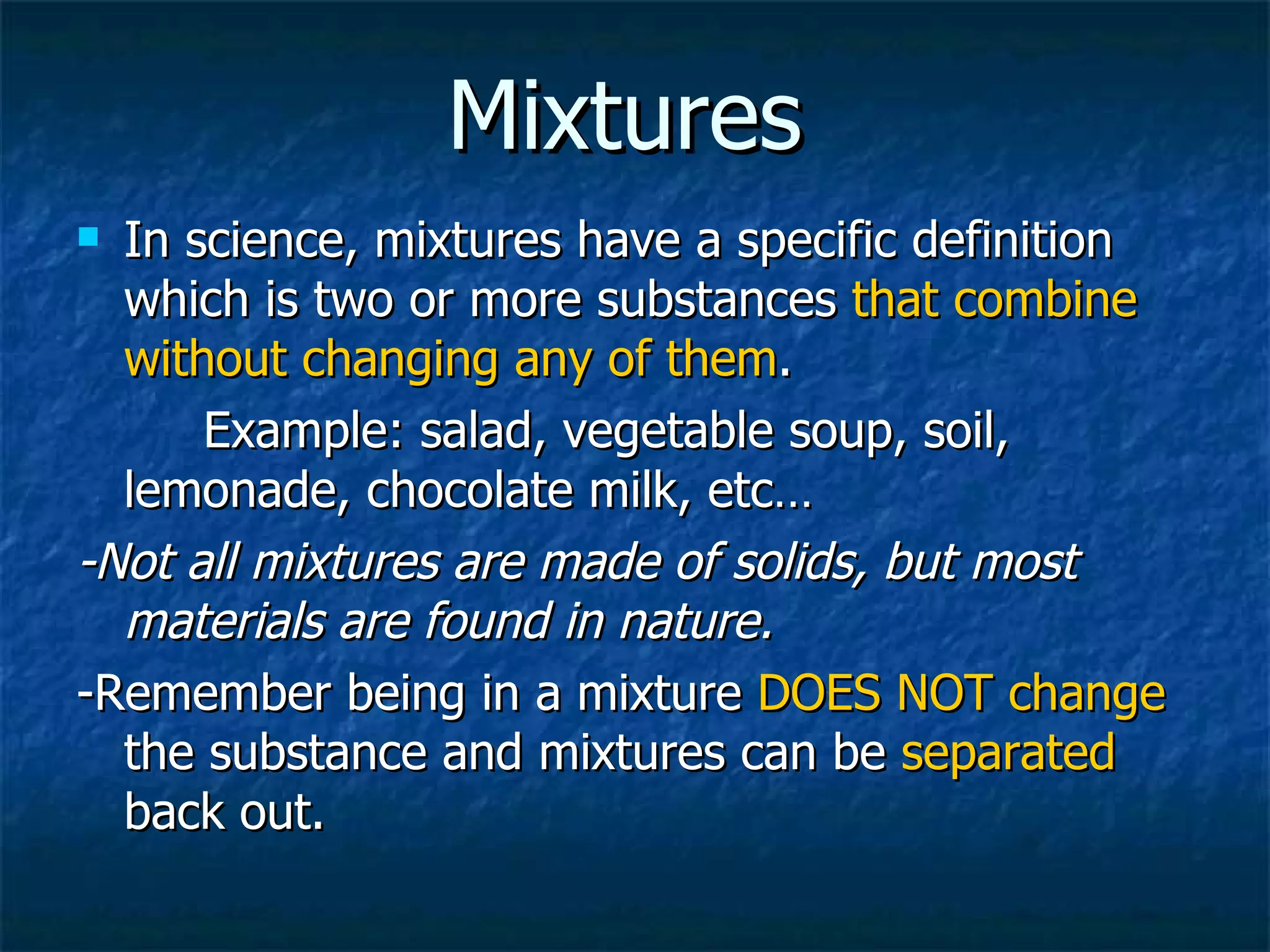Mixtures In science, mixtures have a specific definition which is two or more substances  that combine without changing any of them .  Example: salad, vegetable soup, soil,  lemonade, chocolate milk, etc… -Not all mixtures are made of solids, but most materials are found in nature. -Remember being in a mixture  DOES NOT   change  the substance and mixtures can be  separated  back out. 
