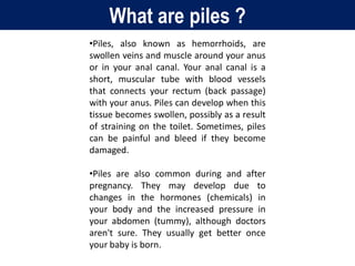 What are piles ?
•Piles, also known as hemorrhoids, are
swollen veins and muscle around your anus
or in your anal canal. Your anal canal is a
short, muscular tube with blood vessels
that connects your rectum (back passage)
with your anus. Piles can develop when this
tissue becomes swollen, possibly as a result
of straining on the toilet. Sometimes, piles
can be painful and bleed if they become
damaged.
•Piles are also common during and after
pregnancy. They may develop due to
changes in the hormones (chemicals) in
your body and the increased pressure in
your abdomen (tummy), although doctors
aren't sure. They usually get better once
your baby is born.
 