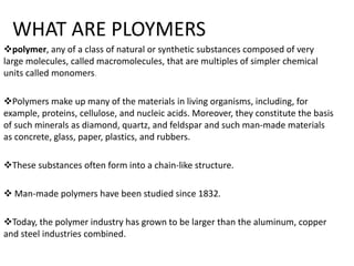 WHAT ARE PLOYMERS
polymer, any of a class of natural or synthetic substances composed of very
large molecules, called macromolecules, that are multiples of simpler chemical
units called monomers.
Polymers make up many of the materials in living organisms, including, for
example, proteins, cellulose, and nucleic acids. Moreover, they constitute the basis
of such minerals as diamond, quartz, and feldspar and such man-made materials
as concrete, glass, paper, plastics, and rubbers.
These substances often form into a chain-like structure.
 Man-made polymers have been studied since 1832.
Today, the polymer industry has grown to be larger than the aluminum, copper
and steel industries combined.
 