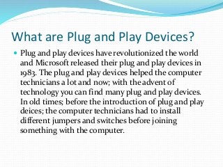 What are Plug and Play Devices?
 Plug and play devices have revolutionized the world
and Microsoft released their plug and play devices in
1983. The plug and play devices helped the computer
technicians a lot and now; with the advent of
technology you can find many plug and play devices.
In old times; before the introduction of plug and play
deices; the computer technicians had to install
different jumpers and switches before joining
something with the computer.
 