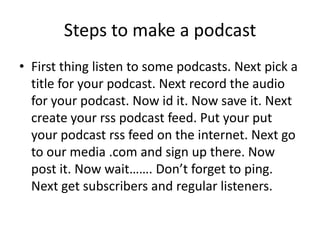 Steps to make a podcastFirst thing listen to some podcasts. Next pick a title for your podcast. Next record the audio for your podcast. Now id it. Now save it. Next create your rss podcast feed. Put your put your podcast rss feed on the internet. Next go to our media .com and sign up there. Now post it. Now wait……. Don’t forget to ping. Next get subscribers and regular listeners.