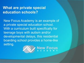 What are private special
education schools?
New Focus Academy is an example of
a private special education school.
With a curriculum built specifically for
teenage boys with autism and/or
developmental delays, this residential
boarding school provides a home-like
setting.
 