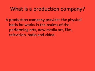 What is a production company?
A production company provides the physical
basis for works in the realms of the
performing arts, new media art, film,
television, radio and video.

 