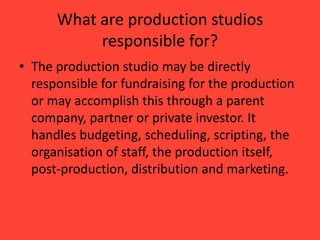 What are production studios
responsible for?
• The production studio may be directly
responsible for fundraising for the production
or may accomplish this through a parent
company, partner or private investor. It
handles budgeting, scheduling, scripting, the
organisation of staff, the production itself,
post-production, distribution and marketing.

 