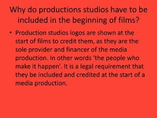 Why do productions studios have to be
included in the beginning of films?
• Production studios logos are shown at the
start of films to credit them, as they are the
sole provider and financer of the media
production. In other words ‘the people who
make it happen’. It is a legal requirement that
they be included and credited at the start of a
media production.

 