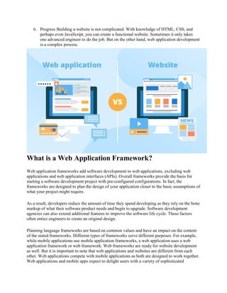 6. Progress Building a website is not complicated. With knowledge of HTML, CSS, and
perhaps even JavaScript, you can create a functional website. Sometimes it only takes
one advanced engineer to do the job. But on the other hand, web application development
is a complex process.
What is a Web Application Framework?
Web application frameworks add software development to web applications, excluding web
applications and web application interfaces (APIs). Overall frameworks provide the basis for
starting a software development project with pre-configured configurations. In fact, the
frameworks are designed to plan the design of your application closer to the basic assumptions of
what your project might require.
As a result, developers reduce the amount of time they spend developing as they rely on the bone
markup of what their software product needs and begin to upgrade. Software development
agencies can also extend additional features to improve the software life cycle. These factors
often entice engineers to create an original design.
Planning language frameworks are based on common values and have an impact on the content
of the stated frameworks. Different types of frameworks serve different purposes. For example,
while mobile applications use mobile application frameworks, a web application uses a web
application framework or web framework. Web frameworks are ready for website development
as well. But it is important to note that web applications and websites are different from each
other. Web applications compete with mobile applications as both are designed to work together.
Web applications and mobile apps expect to delight users with a variety of sophisticated
 