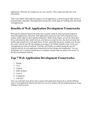 applications. Websites, by comparison, are very secretive. They simply provide users with
information.
That’s why Netflix falls under the category of web applications, and browsing the IRS website is
not particularly enjoyable. Web application frameworks set the stage for building fully functional
web applications.
Benefits of Web Application Development Frameworks
Web app development frameworks help meet customer needs by empowering developers to
build web applications efficiently. Web applications themselves face stiff competition in the
market; mobile apps are their rightful competitors. While sticky fingers are not shy about their
firm commitment to their mobile devices, also known as smart devices, this does not mean that
mobile apps actually have web applications. In fact, web traffic has grown steadily over the past
few years, with the top 100 sites making an average of 223 billion monthly visits. To be sure,
web applications such as Facebook, YouTube, and Netflix are ranked among the top 100
websites and rely on web application frameworks for their design and maintenance. Yes, any
technology-savvy company should strive to complete a project that can achieve the success of
the above-mentioned websites.
Top 7 Web Application Development Frameworks:
1. Django
2. Veza
3. Angular
4. Ruby on Rails
5. Laravel
6. CodeIgniter
7. ASP.NET
Also, you will learn more about what a typical web application framework is and the different
types of web application frameworks that you can use to improve the development process. Keep
reading to find out more!
 