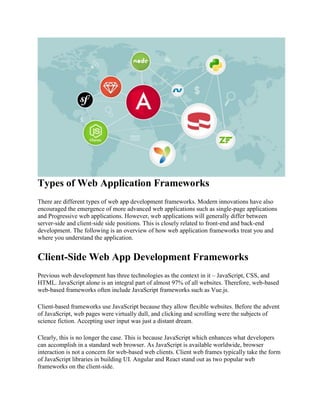 Types of Web Application Frameworks
There are different types of web app development frameworks. Modern innovations have also
encouraged the emergence of more advanced web applications such as single-page applications
and Progressive web applications. However, web applications will generally differ between
server-side and client-side side positions. This is closely related to front-end and back-end
development. The following is an overview of how web application frameworks treat you and
where you understand the application.
Client-Side Web App Development Frameworks
Previous web development has three technologies as the context in it – JavaScript, CSS, and
HTML. JavaScript alone is an integral part of almost 97% of all websites. Therefore, web-based
web-based frameworks often include JavaScript frameworks such as Vue.js.
Client-based frameworks use JavaScript because they allow flexible websites. Before the advent
of JavaScript, web pages were virtually dull, and clicking and scrolling were the subjects of
science fiction. Accepting user input was just a distant dream.
Clearly, this is no longer the case. This is because JavaScript which enhances what developers
can accomplish in a standard web browser. As JavaScript is available worldwide, browser
interaction is not a concern for web-based web clients. Client web frames typically take the form
of JavaScript libraries in building UI. Angular and React stand out as two popular web
frameworks on the client-side.
 