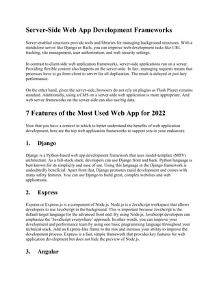 Server-Side Web App Development Frameworks
Server-enabled structures provide tools and libraries for managing background structures. With a
standalone server like Django or Rails, you can improve web development tasks like URL
tracking, site management, user authorization, and web security settings.
In contrast to client-side web application frameworks, server-side applications run on a server.
Providing flexible content also happens on the server-side. In fact, managing requests means that
processes have to go from client to server for all duplication. The result is delayed or just lazy
performance.
On the other hand, given the server-side, browsers do not rely on plugins as Flash Player remains
standard. Additionally, using a CMS on a server-side web application is more appropriate. And
web server frameworks on the server-side can also use big data.
7 Features of the Most Used Web App for 2022
Now that you have a context in which to better understand the benefits of web application
development, here are the top web application frameworks to support you in your endeavors.
1. Django
Django is a Python-based web app development framework that uses model-template (MTV)
architecture. As a full-stack stack, developers can use Django front and back. Python language is
best known for its simplicity and ease of use. Using this language in the Django framework is
undoubtedly beneficial. Apart from that, Django promotes rapid development and comes with
many safety features. You can use Django to build great, complex websites and web
applications.
2. Express
Express or Express.js is a component of Node.js. Node.js is a JavaScript workspace that allows
developers to use JavaScript in the background. This is important because JavaScript is the
default target language for the advanced front end. By using Node.js, JavaScript developers can
emphasize the ‘JavaScript everywhere’ approach. In other words, you can improve your
development and performance team by using one basic programming language throughout your
technical stack. Add an Express-like frame to the mix and increase your ability to improve the
development process. Express is a fast, simple framework that provides key features for web
application development but does not hide the preview of Node.js.
3. Angular
 