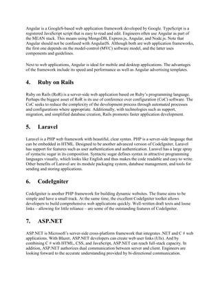 Angular is a GoogleS-based web application framework developed by Google. TypeScript is a
registered JavaScript script that is easy to read and edit. Engineers often use Angular as part of
the MEAN stack. This means using MongoDB, Express.js, Angular, and Node.js. Note that
Angular should not be confused with AngularJS. Although both are web application frameworks,
the first one depends on the model-control (MVC) software model, and the latter uses
components and guidelines.
Next to web applications, Angular is ideal for mobile and desktop applications. The advantages
of the framework include its speed and performance as well as Angular advertising templates.
4. Ruby on Rails
Ruby on Rails (RoR) is a server-side web application based on Ruby’s programming language.
Perhaps the biggest asset of RoR is its use of conference over configuration (CoC) software. The
CoC seeks to reduce the complexity of the development process through automated processes
and configurations where appropriate. Additionally, with technologies such as support,
migration, and simplified database creation, Rails promotes faster application development.
5. Laravel
Laravel is a PHP web framework with beautiful, clear syntax. PHP is a server-side language that
can be embedded in HTML. Designed to be another advanced version of CodeIgniter, Laravel
has support for features such as user authentication and authentication. Laravel has a large spray
of syntactic sugar in its composition. Syntactic sugar defines syntax in attractive programming
languages visually, which looks like English and thus makes the code readable and easy to write.
Other benefits of Laravel are its module packaging system, database management, and tools for
sending and storing applications.
6. CodeIgniter
CodeIgniter is another PHP framework for building dynamic websites. The frame aims to be
simple and have a small track. At the same time, the excellent CodeIgniter toolkit allows
developers to build comprehensive web applications quickly. Well-written draft texts and loose
links – allowing for little reliance – are some of the outstanding features of CodeIgniter.
7. ASP.NET
ASP.NET is Microsoft’s server-side cross-platform framework that integrates .NET and C # web
applications. With Blazer, ASP.NET developers can create web user links (UIs). And by
combining C # with HTML, CSS, and JavaScript, ASP.NET can reach full-stack capacity. In
addition, ASP.NET authorizes dual communication between server and client. Engineers are
looking forward to the accurate understanding provided by bi-directional communication.
 