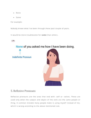 • None
• Some
For example:
Nobody knows what I’ve been through these past couple of years.
It would be more troublesome for some than others.
5. Reflexive Pronouns
Reflexive pronouns are the ones that end with -self or -selves. These are
used only when the subject and object of the verb ar e the same people or
thing. A common mistake many people make is using myself instead of me,
which is wrong according to the above mentioned rule.
 