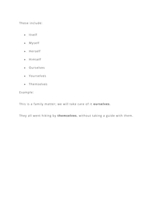 These include:
• Itself
• Myself
• Herself
• Himself
• Ourselves
• Yourselves
• Themselves
Example:
This is a family matter; we will take care of it ourselves.
They all went hiking by themselves, without taking a guide with them.
 
