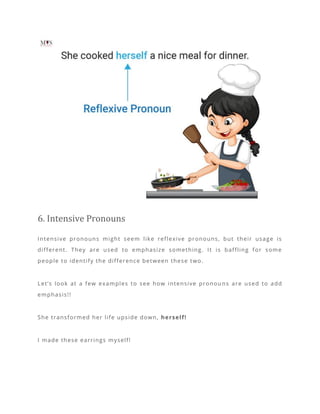 6. Intensive Pronouns
Intensive pronouns might seem like reflexive pronouns, but their usage is
different. They are used to emphasize something. It is baffling for some
people to identify the difference between these two.
Let’s look at a few examples to see how intensive pronou ns are used to add
emphasis!!
She transformed her life upside down, herself!
I made these earrings myself!
 