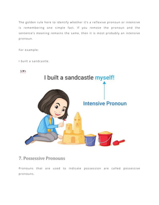 The golden rule here to identify whether it’s a reflexive pronoun or intensive
is remembering one simple fact. If you remove the pronoun and the
sentence’s meaning remains the same, then it is most probably an intensive
pronoun.
For example:
I built a sandcastle.
7. Possessive Pronouns
Pronouns that are used to indicate possession are called possessive
pronouns.
 
